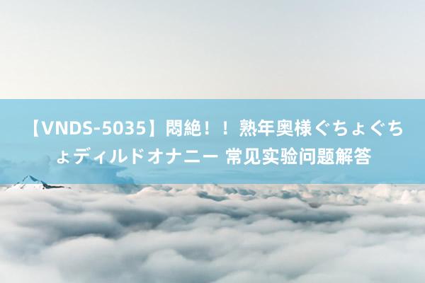 【VNDS-5035】悶絶！！熟年奥様ぐちょぐちょディルドオナニー 常见实验问题解答