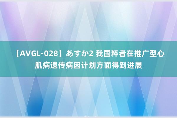 【AVGL-028】あすか2 我国粹者在推广型心肌病遗传病因计划方面得到进展