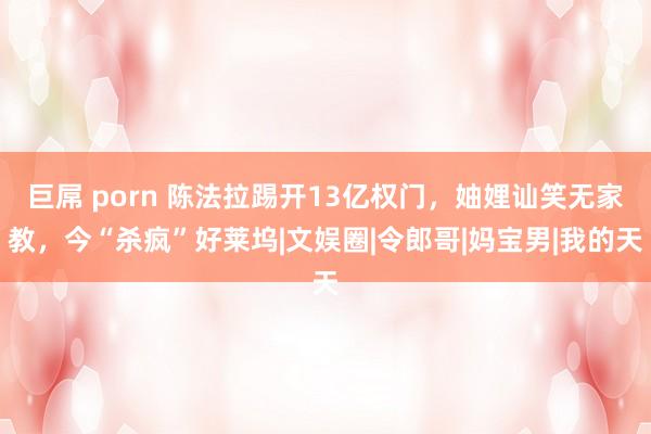 巨屌 porn 陈法拉踢开13亿权门，妯娌讪笑无家教，今“杀疯”好莱坞|文娱圈|令郎哥|妈宝男|我的天