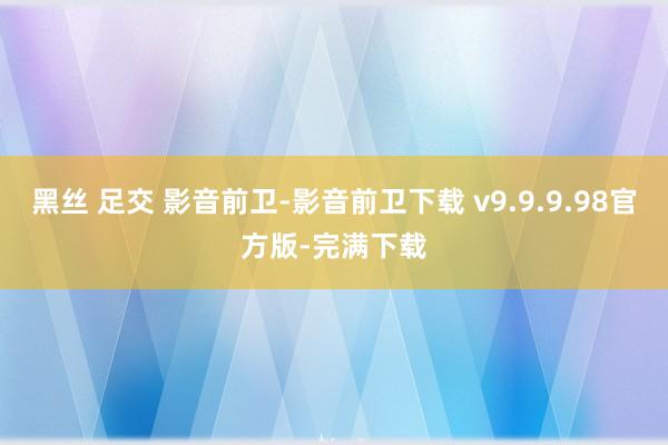 黑丝 足交 影音前卫-影音前卫下载 v9.9.9.98官方版-完满下载