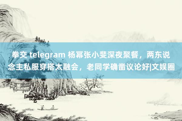 拳交 telegram 杨幂张小斐深夜聚餐，两东说念主私服穿搭太融会，老同学确凿议论好|文娱圈