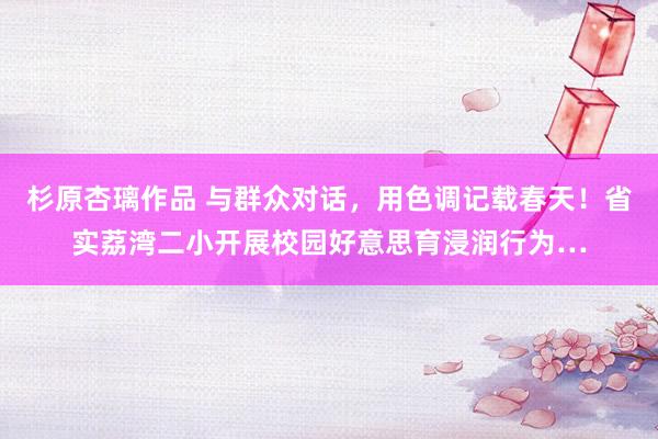 杉原杏璃作品 与群众对话，用色调记载春天！省实荔湾二小开展校园好意思育浸润行为…