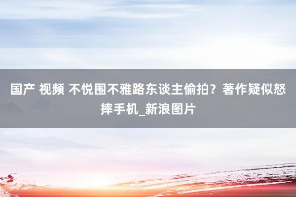 国产 视频 不悦围不雅路东谈主偷拍？著作疑似怒摔手机_新浪图片