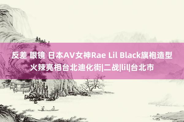 反差 眼镜 日本AV女神Rae Lil Black旗袍造型火辣亮相台北迪化街|二战|lil|台北市