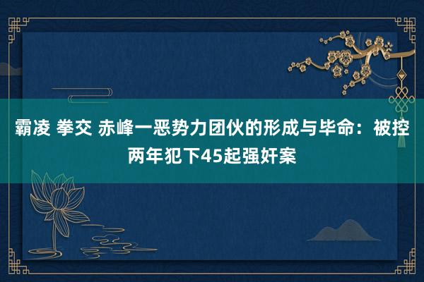 霸凌 拳交 赤峰一恶势力团伙的形成与毕命：被控两年犯下45起强奸案