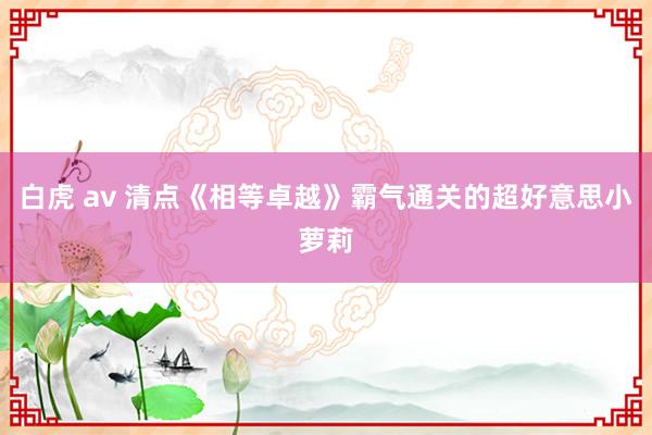 白虎 av 清点《相等卓越》霸气通关的超好意思小萝莉