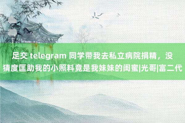 足交 telegram 同学带我去私立病院捐精，没猜度匡助我的小照料竟是我妹妹的闺蜜|光哥|富二代