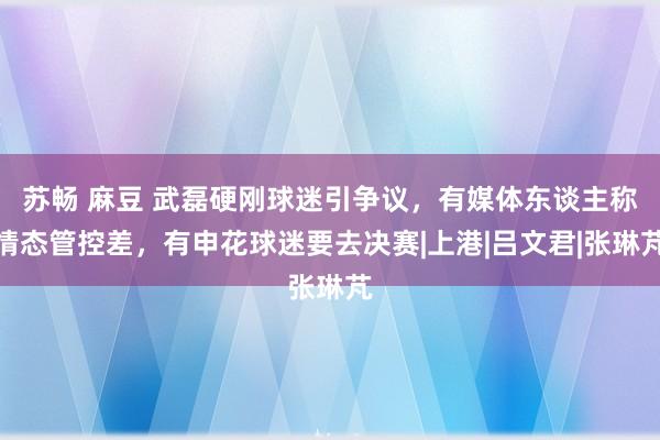 苏畅 麻豆 武磊硬刚球迷引争议，有媒体东谈主称情态管控差，有申花球迷要去决赛|上港|吕文君|张琳芃