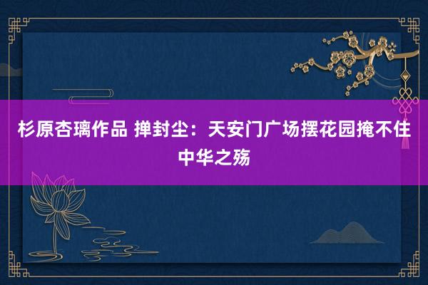 杉原杏璃作品 掸封尘：天安门广场摆花园掩不住中华之殇