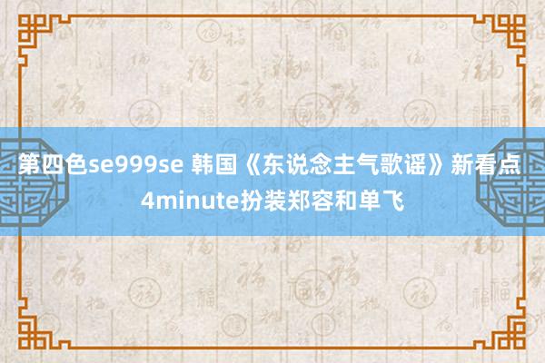 第四色se999se 韩国《东说念主气歌谣》新看点 4minute扮装郑容和单飞