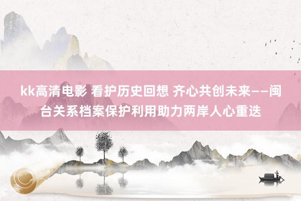 kk高清电影 看护历史回想 齐心共创未来——闽台关系档案保护利用助力两岸人心重迭