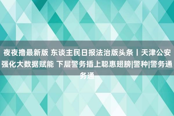 夜夜撸最新版 东谈主民日报法治版头条丨天津公安强化大数据赋能 下层警务插上聪惠翅膀|警种|警务通