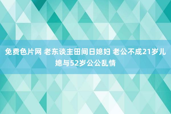 免费色片网 老东谈主田间日媳妇 老公不成21岁儿媳与52岁公公乱情