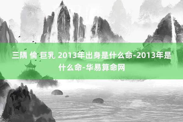 三隅 倫 巨乳 2013年出身是什么命-2013年是什么命-华易算命网