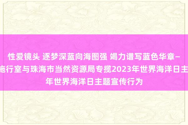 性爱镜头 逐梦深蓝向海图强 竭力谱写蓝色华章——南边海洋施行室与珠海市当然资源局专揽2023年世界海洋日主题宣传行为