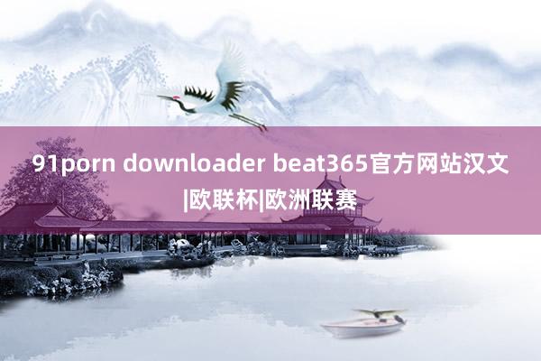 91porn downloader beat365官方网站汉文|欧联杯|欧洲联赛