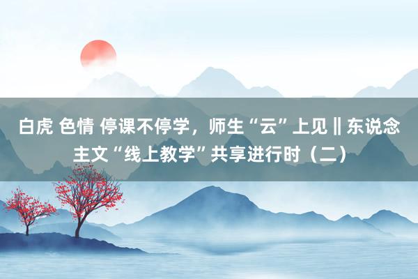 白虎 色情 停课不停学，师生“云”上见‖东说念主文“线上教学”共享进行时（二）