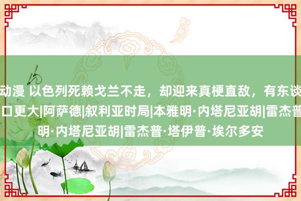 动漫 以色列死赖戈兰不走，却迎来真梗直敌，有东谈主比内塔尼亚胡胃口更大|阿萨德|叙利亚时局|本雅明·内塔尼亚胡|雷杰普·塔伊普·埃尔多安