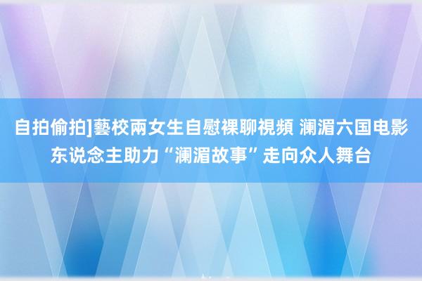 自拍偷拍]藝校兩女生自慰裸聊視頻 澜湄六国电影东说念主助力“澜湄故事”走向众人舞台