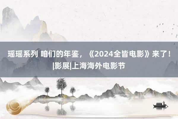 瑶瑶系列 咱们的年鉴，《2024全皆电影》来了！|影展|上海海外电影节